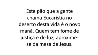 Este pão que a gente
chama Eucaristia no
deserto desta vida é o novo
maná. Quem tem fome de
justiça e de luz, aproxime-
se da mesa de Jesus.
 