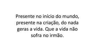 Presente no início do mundo,
presente na criação, do nada
geras a vida. Que a vida não
sofra no irmão.
 