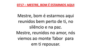 0717 – MESTRE, BOM É ESTARMOS AQUI
Mestre, bom é estarmos aqui
reunidos bem perto de ti, no
silêncio e na paz.
Mestre, reunidos no amor, nós
viemos ao monte Tabor para
em ti repousar.
 