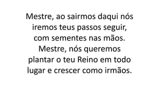 Mestre, ao sairmos daqui nós
iremos teus passos seguir,
com sementes nas mãos.
Mestre, nós queremos
plantar o teu Reino em todo
lugar e crescer como irmãos.
 