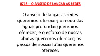0718 – O ANSEIO DE LANÇAR AS REDES
O anseio de lançar as redes
queremos oferecer; o medo das
águas profundas queremos
oferecer; e o esforço de nossas
labutas queremos oferecer; os
passos de nossas lutas queremos
oferecer.
 