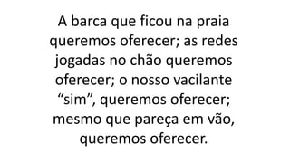 A barca que ficou na praia
queremos oferecer; as redes
jogadas no chão queremos
oferecer; o nosso vacilante
“sim”, queremos oferecer;
mesmo que pareça em vão,
queremos oferecer.
 