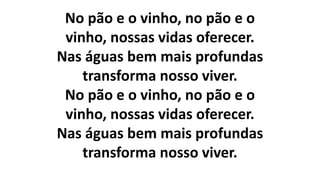 No pão e o vinho, no pão e o
vinho, nossas vidas oferecer.
Nas águas bem mais profundas
transforma nosso viver.
No pão e o vinho, no pão e o
vinho, nossas vidas oferecer.
Nas águas bem mais profundas
transforma nosso viver.
 