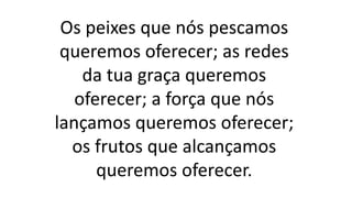 Os peixes que nós pescamos
queremos oferecer; as redes
da tua graça queremos
oferecer; a força que nós
lançamos queremos oferecer;
os frutos que alcançamos
queremos oferecer.
 