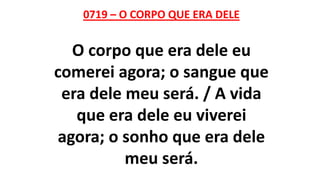 0719 – O CORPO QUE ERA DELE
O corpo que era dele eu
comerei agora; o sangue que
era dele meu será. / A vida
que era dele eu viverei
agora; o sonho que era dele
meu será.
 