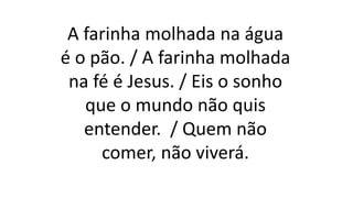 A farinha molhada na água
é o pão. / A farinha molhada
na fé é Jesus. / Eis o sonho
que o mundo não quis
entender. / Quem não
comer, não viverá.
 