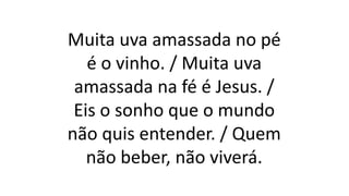 Muita uva amassada no pé
é o vinho. / Muita uva
amassada na fé é Jesus. /
Eis o sonho que o mundo
não quis entender. / Quem
não beber, não viverá.
 