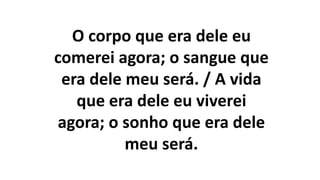 O corpo que era dele eu
comerei agora; o sangue que
era dele meu será. / A vida
que era dele eu viverei
agora; o sonho que era dele
meu será.
 