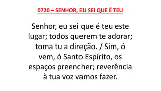 0720 – SENHOR, EU SEI QUE É TEU
Senhor, eu sei que é teu este
lugar; todos querem te adorar;
toma tu a direção. / Sim, ó
vem, ó Santo Espírito, os
espaços preencher; reverência
à tua voz vamos fazer.
 