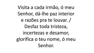 Visita a cada irmão, ó meu
Senhor, dá-lhe paz interior
e razões pra te louvar. /
Desfaz toda tristeza,
incertezas e desamor,
glorifica o teu nome, ó meu
Senhor.
 