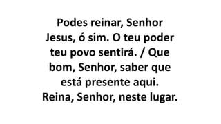 Podes reinar, Senhor
Jesus, ó sim. O teu poder
teu povo sentirá. / Que
bom, Senhor, saber que
está presente aqui.
Reina, Senhor, neste lugar.
 