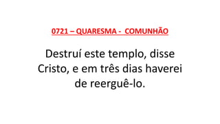 0721 – QUARESMA - COMUNHÃO
Destruí este templo, disse
Cristo, e em três dias haverei
de reerguê-lo.
 