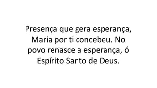 Presença que gera esperança,
Maria por ti concebeu. No
povo renasce a esperança, ó
Espírito Santo de Deus.
 