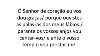 Ó Senhor de coração eu vos
dou graças/ porque ouvistes
as palavras dos meus lábios./
perante os vossos anjos vou
cantar-vos/ e ante o vosso
templo vou prostar-me.
 