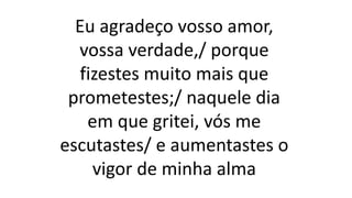 Eu agradeço vosso amor,
vossa verdade,/ porque
fizestes muito mais que
prometestes;/ naquele dia
em que gritei, vós me
escutastes/ e aumentastes o
vigor de minha alma
 