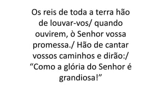 Os reis de toda a terra hão
de louvar-vos/ quando
ouvirem, ò Senhor vossa
promessa./ Hão de cantar
vossos caminhos e dirão:/
“Como a glória do Senhor é
grandiosa!”
 