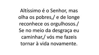 Altíssimo é o Senhor, mas
olha os pobres,/ e de longe
reconhece os orgulhosos./
Se no meio da desgraça eu
caminhar,/ vós me fazeis
tornar à vida novamente.
 