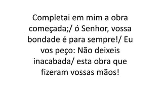 Completai em mim a obra
começada;/ ó Senhor, vossa
bondade é para sempre!/ Eu
vos peço: Não deixeis
inacabada/ esta obra que
fizeram vossas mãos!
 