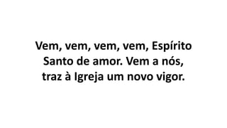 Vem, vem, vem, vem, Espírito
Santo de amor. Vem a nós,
traz à Igreja um novo vigor.
 