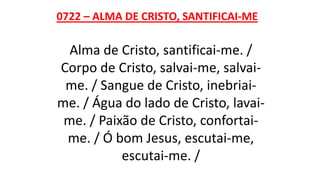 0722 – ALMA DE CRISTO, SANTIFICAI-ME
Alma de Cristo, santificai-me. /
Corpo de Cristo, salvai-me, salvai-
me. / Sangue de Cristo, inebriai-
me. / Água do lado de Cristo, lavai-
me. / Paixão de Cristo, confortai-
me. / Ó bom Jesus, escutai-me,
escutai-me. /
 