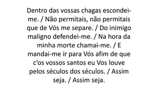 Dentro das vossas chagas escondei-
me. / Não permitais, não permitais
que de Vós me separe. / Do inimigo
maligno defendei-me. / Na hora da
minha morte chamai-me. / E
mandai-me ir para Vós afim de que
c’os vossos santos eu Vos louve
pelos séculos dos séculos. / Assim
seja. / Assim seja.
 