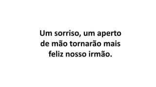 Um sorriso, um aperto
de mão tornarão mais
feliz nosso irmão.
 