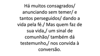 Há muitos consagrados/
anunciando sem temer/ e
tantos perseguidos/ dando a
vida pela fé./ Mas quem faz de
sua vida,/ um sinal de
comunhão/ também dá
testemunho,/ nos convida à
conversão.
 