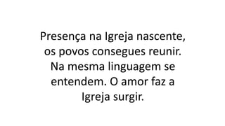 Presença na Igreja nascente,
os povos consegues reunir.
Na mesma linguagem se
entendem. O amor faz a
Igreja surgir.
 