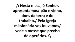 /: Nesta mesa, ó Senhor,
apresentamos/ pão e vinho,
dons da terra e do
trabalho./ Pela Igreja
missionária vos louvamos/
vede a messe que precisa
de operários. :
 