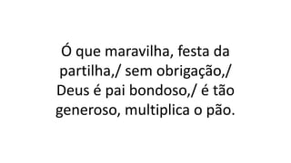 Ó que maravilha, festa da
partilha,/ sem obrigação,/
Deus é pai bondoso,/ é tão
generoso, multiplica o pão.
 