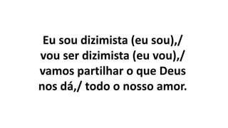 Eu sou dizimista (eu sou),/
vou ser dizimista (eu vou),/
vamos partilhar o que Deus
nos dá,/ todo o nosso amor.
 