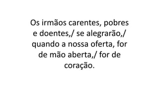 Os irmãos carentes, pobres
e doentes,/ se alegrarão,/
quando a nossa oferta, for
de mão aberta,/ for de
coração.
 
