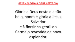 0726 – GLÓRIA A DEUS NESTE DIA
Glória a Deus neste dia tão
belo, honra e glória a Jesus
Salvador
e à florzinha gentil do
Carmelo revestida de novo
esplendor.
 