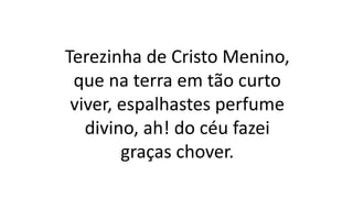Terezinha de Cristo Menino,
que na terra em tão curto
viver, espalhastes perfume
divino, ah! do céu fazei
graças chover.
 