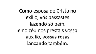Como esposa de Cristo no
exílio, vós passastes
fazendo só bem,
e no céu nos prestais vosso
auxílio, vossas rosas
lançando também.
 