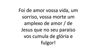 Foi de amor vossa vida, um
sorriso, vossa morte um
amplexo de amor / de
Jesus que no seu paraíso
vos cumula de glória e
fulgor!
 