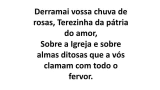 Derramai vossa chuva de
rosas, Terezinha da pátria
do amor,
Sobre a Igreja e sobre
almas ditosas que a vós
clamam com todo o
fervor.
 