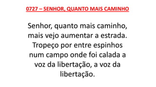 0727 – SENHOR, QUANTO MAIS CAMINHO
Senhor, quanto mais caminho,
mais vejo aumentar a estrada.
Tropeço por entre espinhos
num campo onde foi calada a
voz da libertação, a voz da
libertação.
 