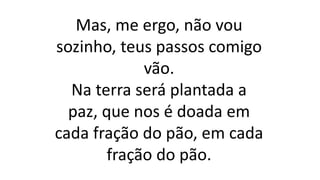 Mas, me ergo, não vou
sozinho, teus passos comigo
vão.
Na terra será plantada a
paz, que nos é doada em
cada fração do pão, em cada
fração do pão.
 