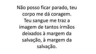 Não posso ficar parado, teu
corpo me dá coragem.
Teu sangue me traz a
imagem de tantos irmãos
deixados à margem da
salvação, à margem da
salvação.
 