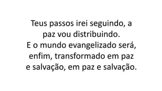 Teus passos irei seguindo, a
paz vou distribuindo.
E o mundo evangelizado será,
enfim, transformado em paz
e salvação, em paz e salvação.
 