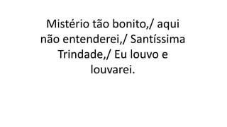 Mistério tão bonito,/ aqui
não entenderei,/ Santíssima
Trindade,/ Eu louvo e
louvarei.
 
