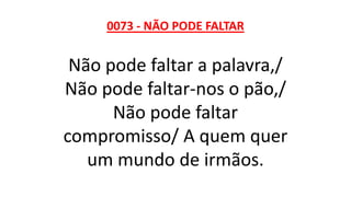 0073 - NÃO PODE FALTAR
Não pode faltar a palavra,/
Não pode faltar-nos o pão,/
Não pode faltar
compromisso/ A quem quer
um mundo de irmãos.
 