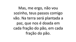 Mas, me ergo, não vou
sozinho, teus passos comigo
vão. Na terra será plantada a
paz, que nos é doada em
cada fração do pão, em cada
fração do pão.
 