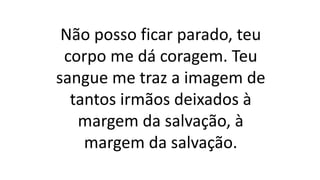 Não posso ficar parado, teu
corpo me dá coragem. Teu
sangue me traz a imagem de
tantos irmãos deixados à
margem da salvação, à
margem da salvação.
 