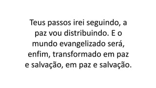 Teus passos irei seguindo, a
paz vou distribuindo. E o
mundo evangelizado será,
enfim, transformado em paz
e salvação, em paz e salvação.
 