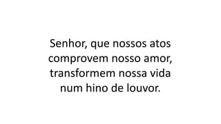 Senhor, que nossos atos
comprovem nosso amor,
transformem nossa vida
num hino de louvor.
 