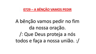 0729 – A BÊNÇÃO VAMOS PEDIR
A bênção vamos pedir no fim
da nossa oração.
/: Que Deus proteja a nós
todos e faça a nossa união. :/
 