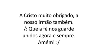 A Cristo muito obrigado, a
nosso irmão também.
/: Que a fé nos guarde
unidos agora e sempre.
Amém! :/
 