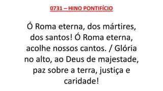 0731 – HINO PONTIFÍCIO
Ó Roma eterna, dos mártires,
dos santos! Ó Roma eterna,
acolhe nossos cantos. / Glória
no alto, ao Deus de majestade,
paz sobre a terra, justiça e
caridade!
 